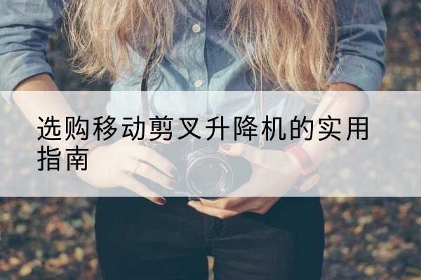 汉阴移动剪叉升降机怎么选-选购移动剪叉升降机的实用指南