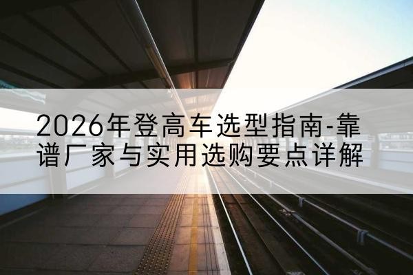 汉阴登高车厂家推荐-2026年登高车选型指南-靠谱厂家与实用选购要点详解