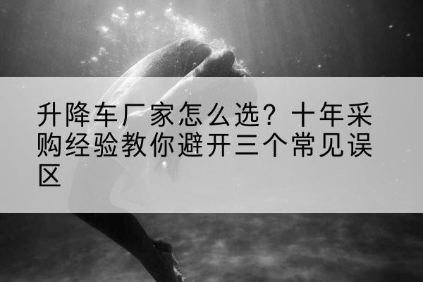 汉阴升降车厂家-怎么选?十年采购经验教你避开三个常见误区