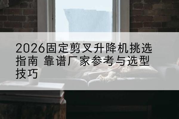 汉阴固定剪叉升降机厂家推荐-2026固定剪叉升降机挑选指南 靠谱厂家参考与选型技巧