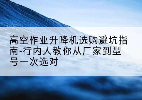 汉阴升降平台厂家-高空作业升降机选购避坑指南-行内人教你从厂家到型号一次选对