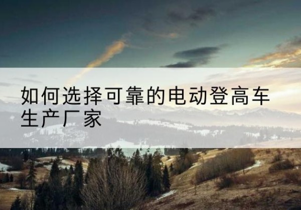 汉阴电动登高车厂家-如何选择可靠的电动登高车生产厂家