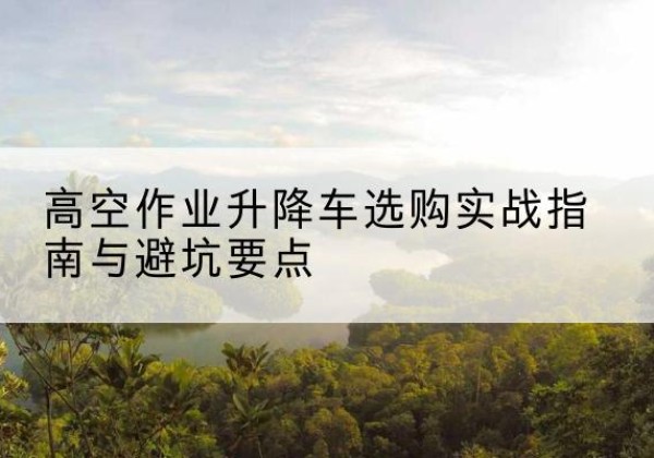 汉阴升降车怎么选-高空作业升降车选购实战指南与避坑要点