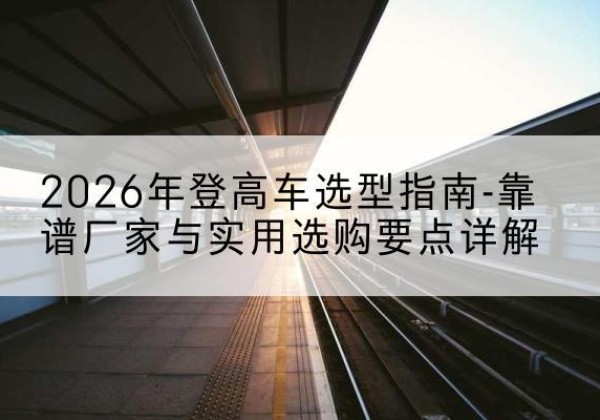 汉阴登高车厂家推荐-2026年登高车选型指南-靠谱厂家与实用选购要点详解