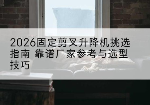 汉阴固定剪叉升降机厂家推荐-2026固定剪叉升降机挑选指南 靠谱厂家参考与选型技巧